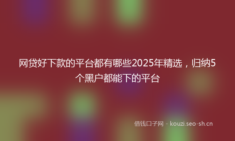 网贷好下款的平台都有哪些2025年精选，归纳5个黑户都能下的平台