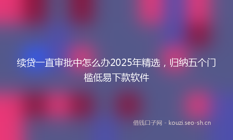 续贷一直审批中怎么办2025年精选，归纳五个门槛低易下款软件