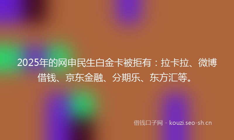 2025年的网申民生白金卡被拒有:拉卡拉、微博借钱、京东金融、分期乐、东方汇等。