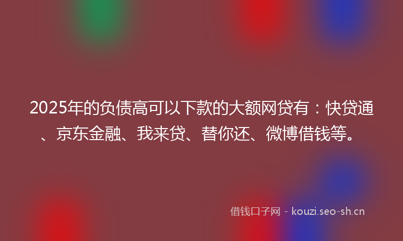2025年的负债高可以下款的大额网贷有：快贷通、京东金融、我来贷、替你还、微博借钱等。