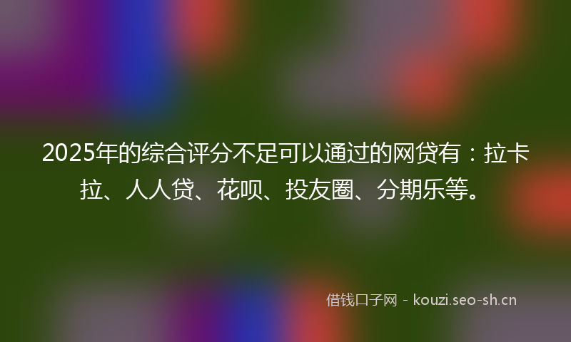 2025年的综合评分不足可以通过的网贷有：拉卡拉、人人贷、花呗、投友圈、分期乐等。