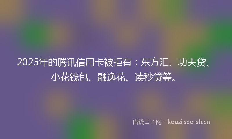 2025年的腾讯信用卡被拒有：东方汇、功夫贷、小花钱包、融逸花、读秒贷等。