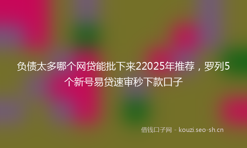 负债太多哪个网贷能批下来22025年推荐,罗列5个新号易贷速审秒下款口子