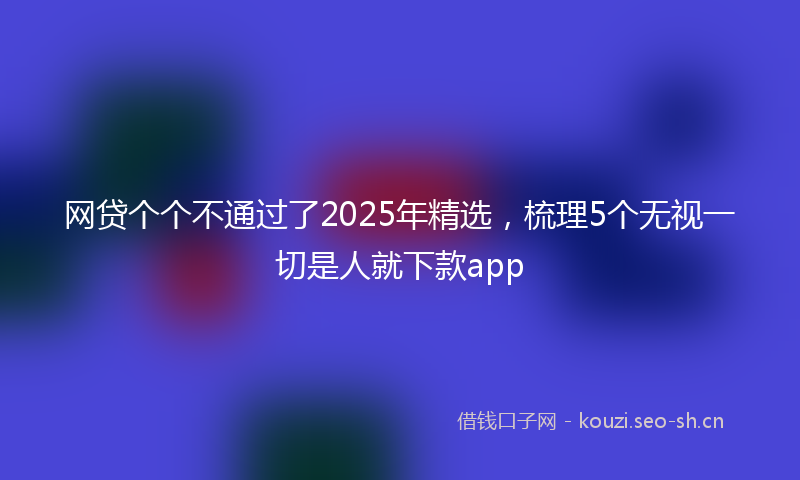 网贷个个不通过了2025年精选，梳理5个无视一切是人就下款app