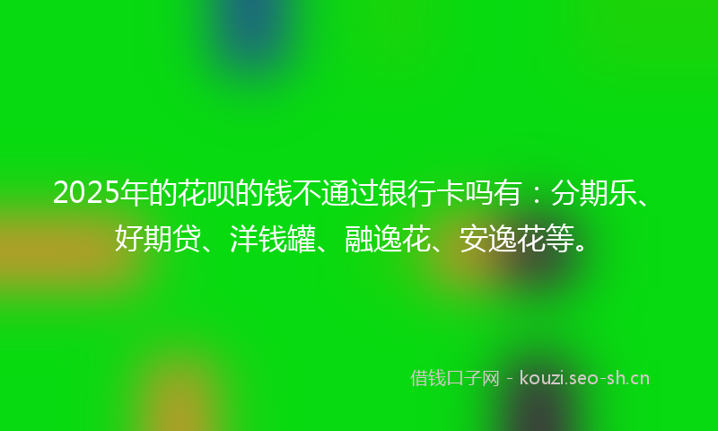 2025年的花呗的钱不通过银行卡吗有：分期乐、好期贷、洋钱罐、融逸花、安逸花等。