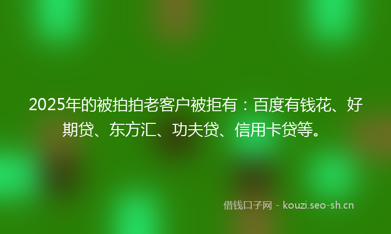 2025年的被拍拍老客户被拒有：百度有钱花、好期贷、东方汇、功夫贷、信用卡贷等。