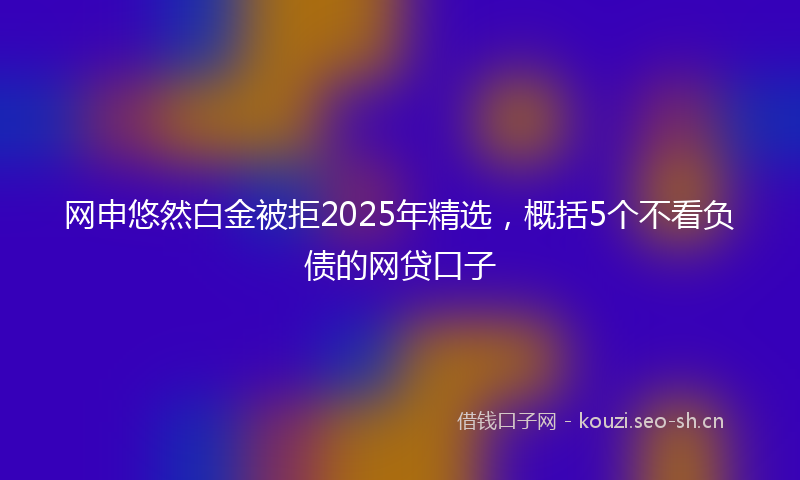 网申悠然白金被拒2025年精选，概括5个不看负债的网贷口子