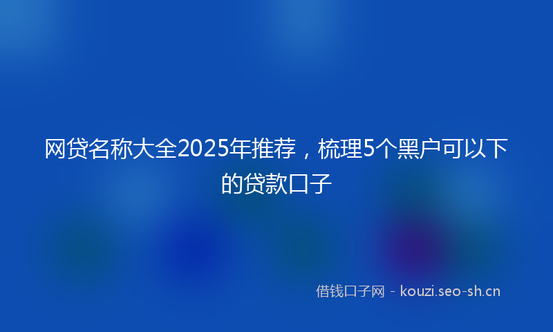 网贷名称大全2025年推荐，梳理5个黑户可以下的贷款口子
