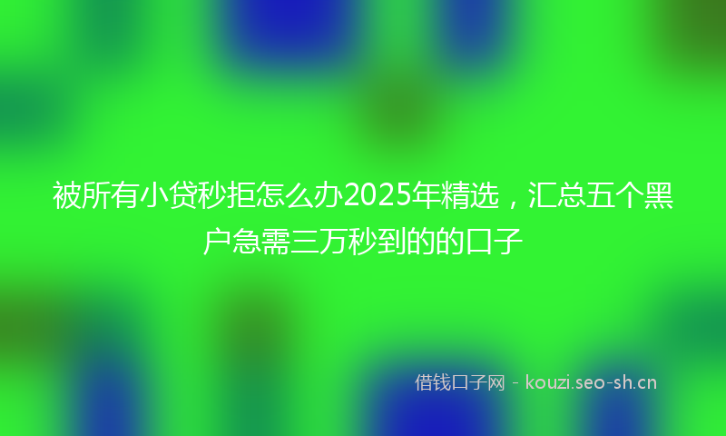 被所有小贷秒拒怎么办2025年精选，汇总五个黑户急需三万秒到的的口子