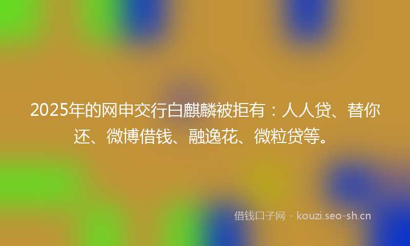 2025年的网申交行白麒麟被拒有:人人贷、替你还、微博借钱、融逸花、微粒贷等。