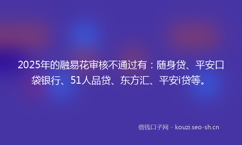 2025年的融易花审核不通过有：随身贷、平安口袋银行、51人品贷、东方汇、平安i贷等。