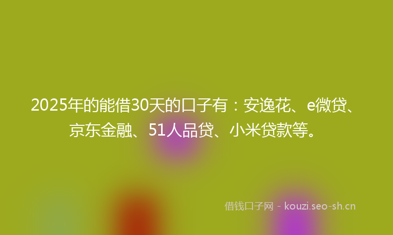 2025年的能借30天的口子有：安逸花、e微贷、京东金融、51人品贷、小米贷款等。
