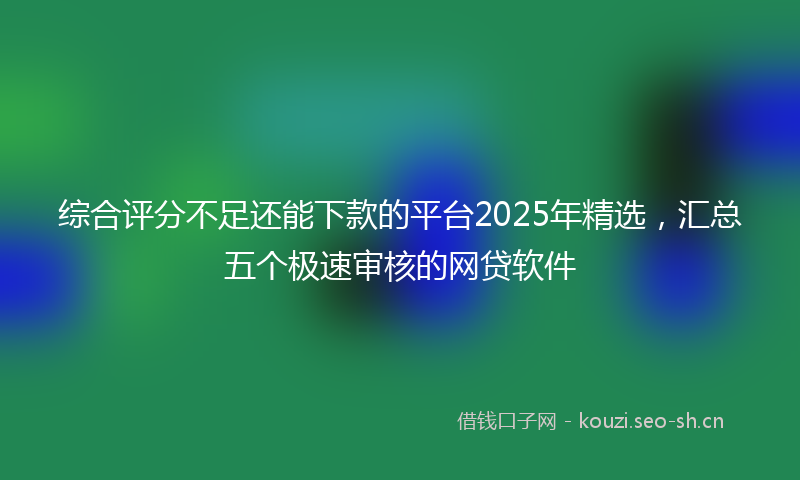 综合评分不足还能下款的平台2025年精选,汇总五个极速审核的网贷软件