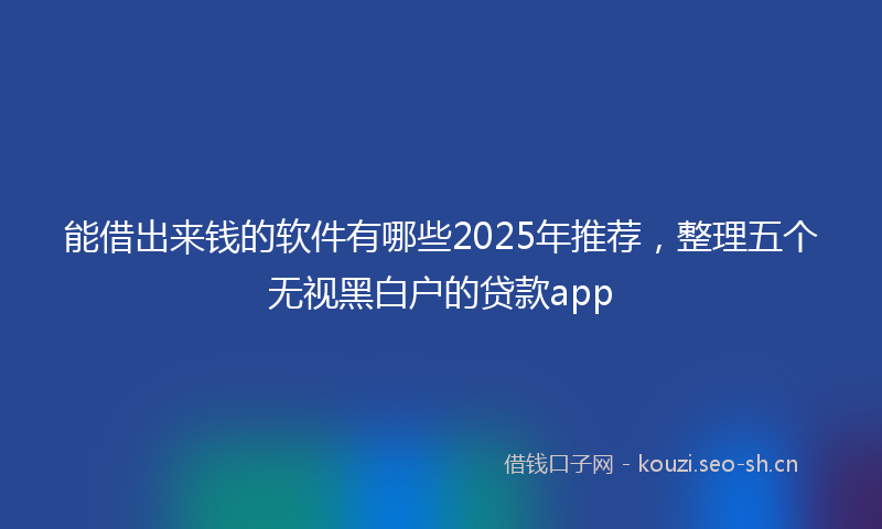 能借出来钱的软件有哪些2025年推荐，整理五个无视黑白户的贷款app