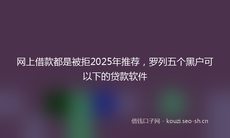 网上借款都是被拒2025年推荐，罗列五个黑户可以下的贷款软件