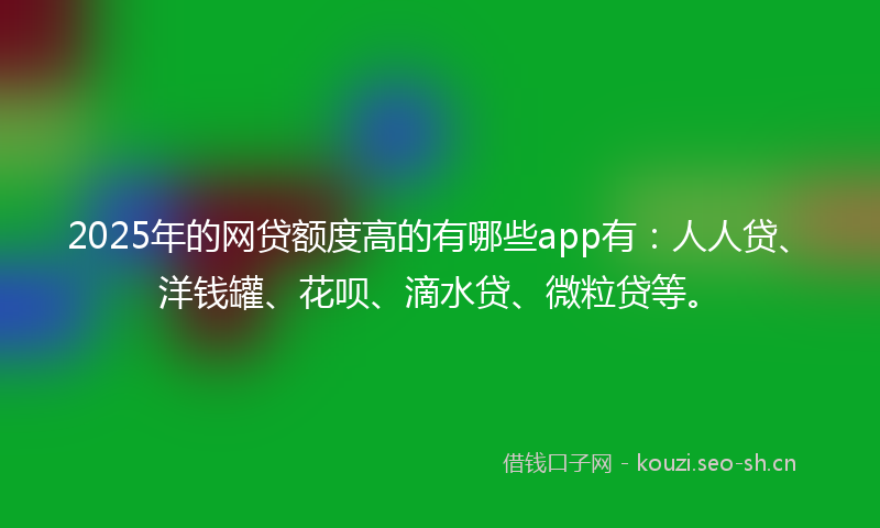 2025年的网贷额度高的有哪些app有：人人贷、洋钱罐、花呗、滴水贷、微粒贷等。