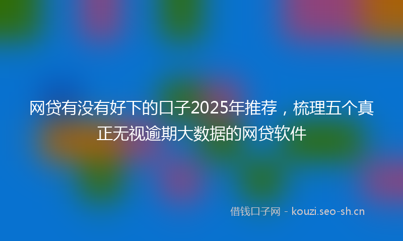 网贷有没有好下的口子2025年推荐，梳理五个真正无视逾期大数据的网贷软件
