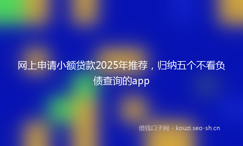 网上申请小额贷款2025年推荐，归纳五个不看负债查询的app