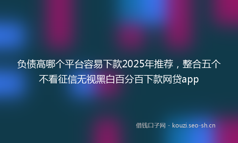 负债高哪个平台容易下款2025年推荐，整合五个不看征信无视黑白百分百下款网贷app