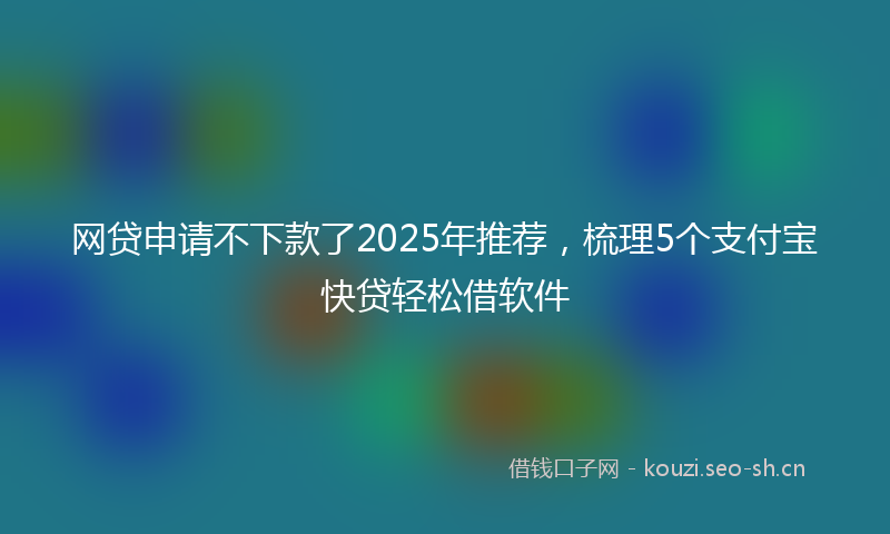 网贷申请不下款了2025年推荐，梳理5个支付宝快贷轻松借软件