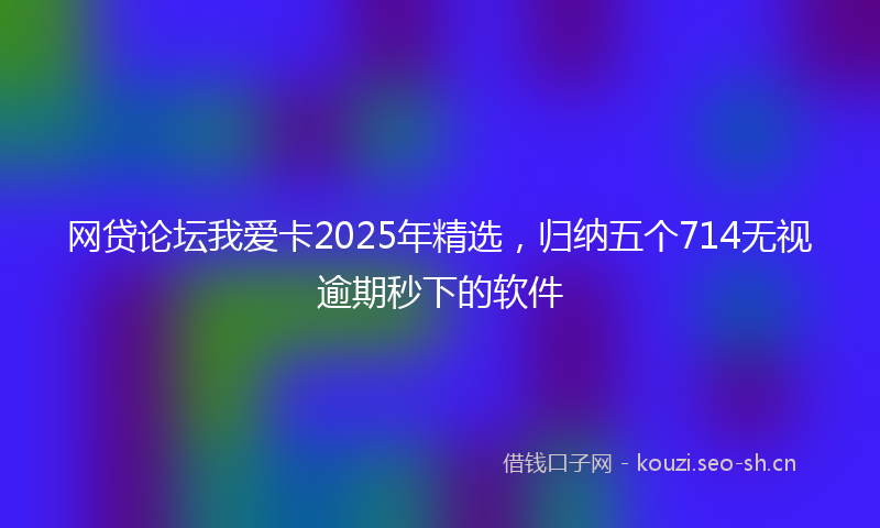 网贷论坛我爱卡2025年精选,归纳五个714无视逾期秒下的软件