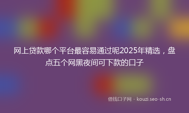 网上贷款哪个平台最容易通过呢2025年精选，盘点五个网黑夜间可下款的口子