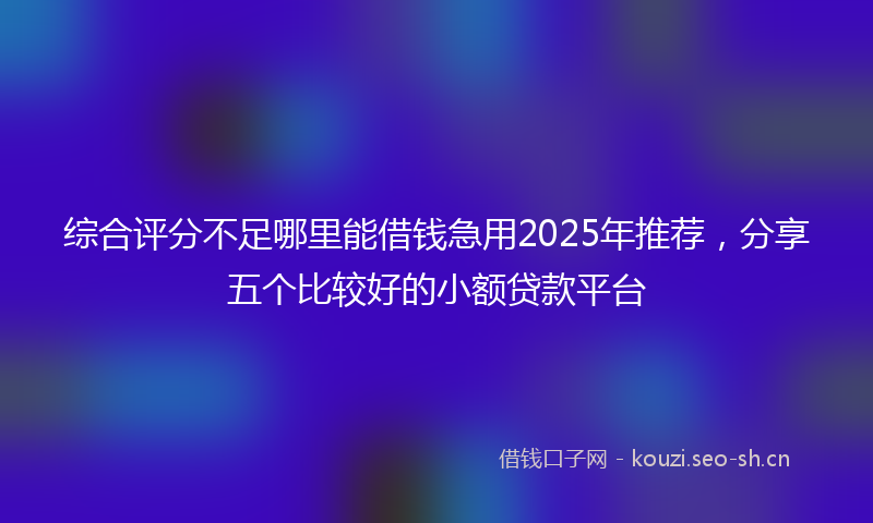 综合评分不足哪里能借钱急用2025年推荐，分享五个比较好的小额贷款平台