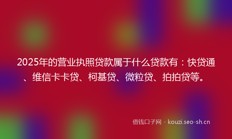 2025年的营业执照贷款属于什么贷款有：快贷通、维信卡卡贷、柯基贷、微粒贷、拍拍贷等。