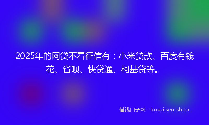 2025年的网贷不看征信有：小米贷款、百度有钱花、省呗、快贷通、柯基贷等。