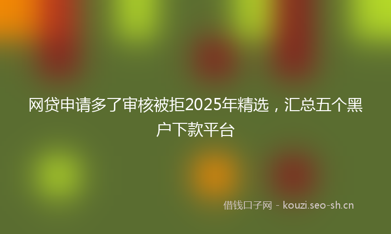 网贷申请多了审核被拒2025年精选，汇总五个黑户下款平台