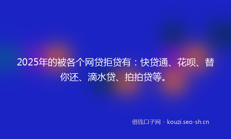 2025年的被各个网贷拒贷有：快贷通、花呗、替你还、滴水贷、拍拍贷等。