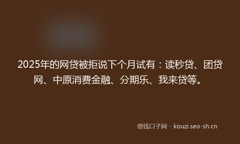 2025年的网贷被拒说下个月试有：读秒贷、团贷网、中原消费金融、分期乐、我来贷等。