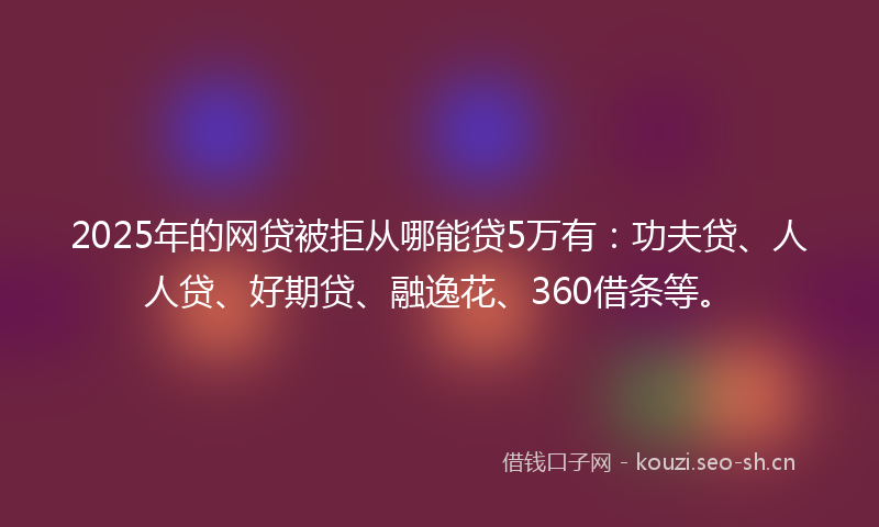 2025年的网贷被拒从哪能贷5万有：功夫贷、人人贷、好期贷、融逸花、360借条等。