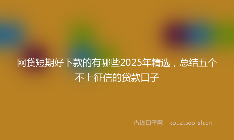 网贷短期好下款的有哪些2025年精选，总结五个不上征信的贷款口子