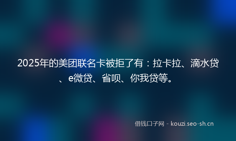 2025年的美团联名卡被拒了有：拉卡拉、滴水贷、e微贷、省呗、你我贷等。