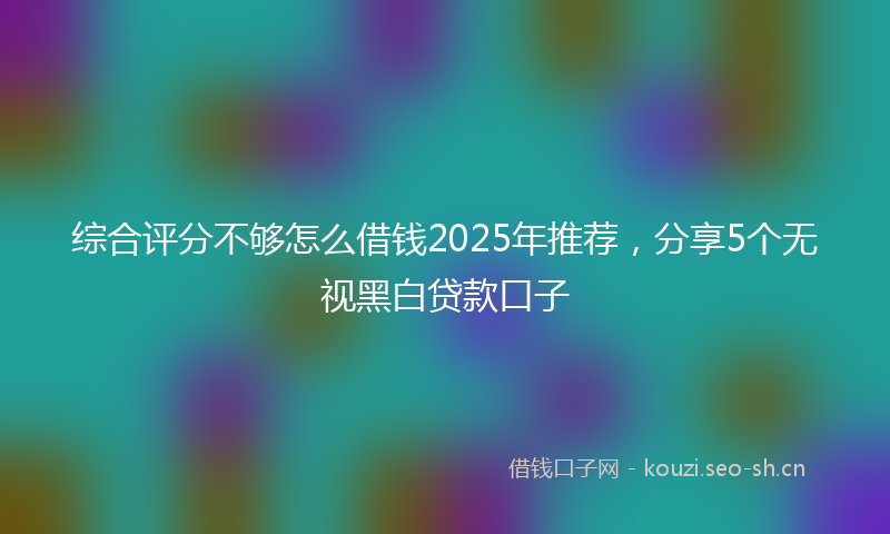 综合评分不够怎么借钱2025年推荐，分享5个无视黑白贷款口子
