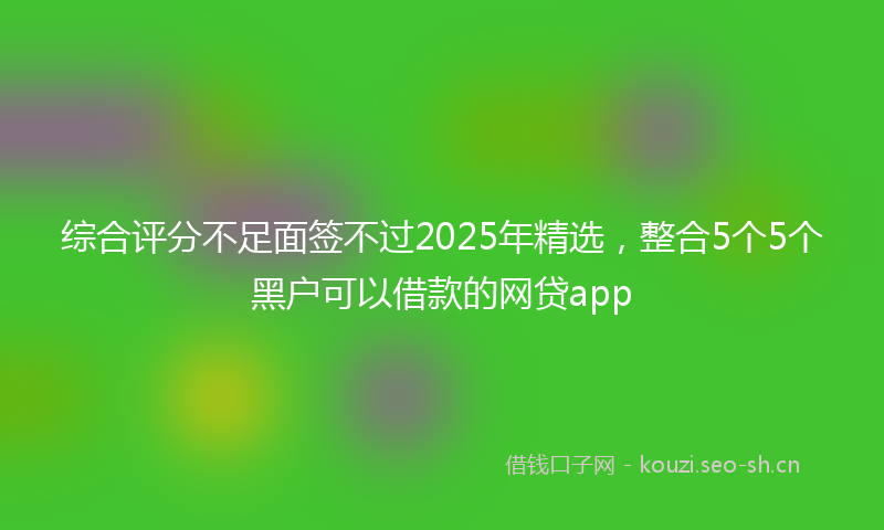 综合评分不足面签不过2025年精选，整合5个5个黑户可以借款的网贷app