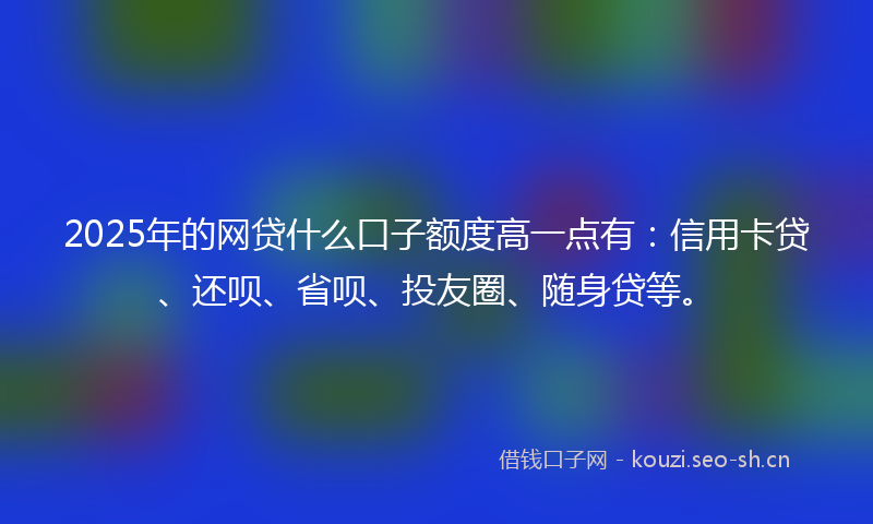 2025年的网贷什么口子额度高一点有:信用卡贷、还呗、省呗、投友圈、随身贷等。
