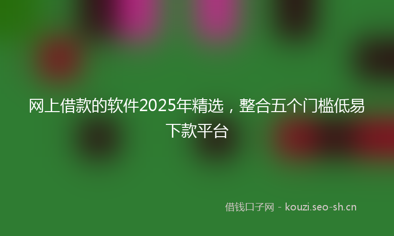 网上借款的软件2025年精选，整合五个门槛低易下款平台