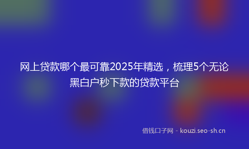 网上贷款哪个最可靠2025年精选，梳理5个无论黑白户秒下款的贷款平台