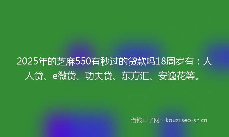 2025年的芝麻550有秒过的贷款吗18周岁有：人人贷、e微贷、功夫贷、东方汇、安逸花等。