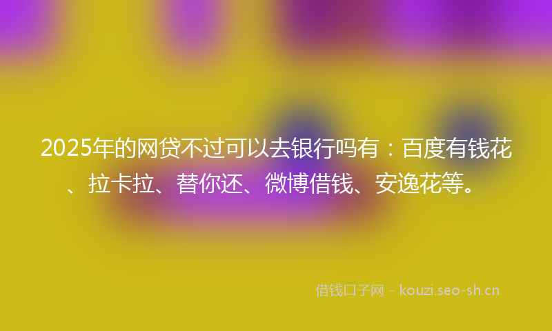 2025年的网贷不过可以去银行吗有：百度有钱花、拉卡拉、替你还、微博借钱、安逸花等。