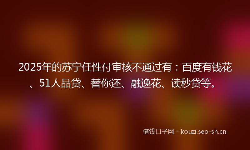 2025年的苏宁任性付审核不通过有：百度有钱花、51人品贷、替你还、融逸花、读秒贷等。