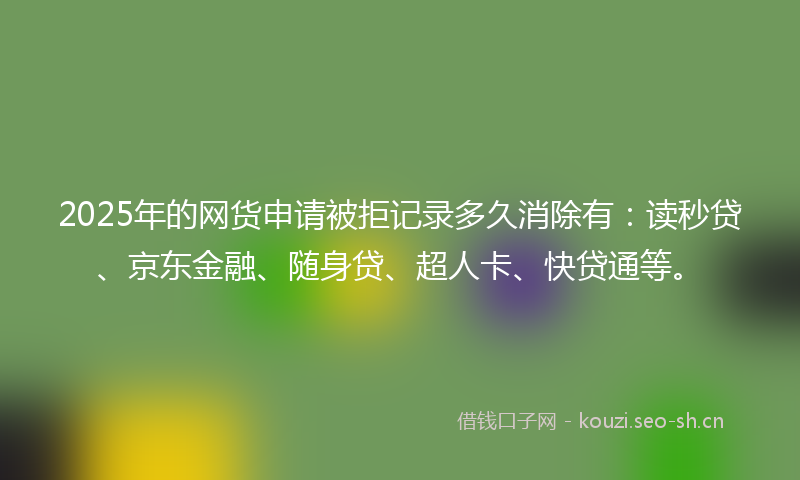 2025年的网货申请被拒记录多久消除有：读秒贷、京东金融、随身贷、超人卡、快贷通等。