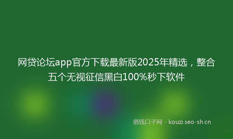 网贷论坛app官方下载最新版2025年精选，整合五个无视征信黑白100%秒下软件
