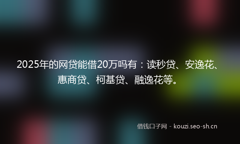 2025年的网贷能借20万吗有：读秒贷、安逸花、惠商贷、柯基贷、融逸花等。
