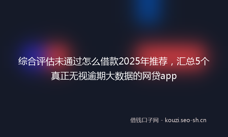 综合评估未通过怎么借款2025年推荐，汇总5个真正无视逾期大数据的网贷app