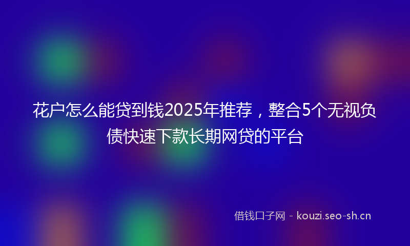 花户怎么能贷到钱2025年推荐，整合5个无视负债快速下款长期网贷的平台