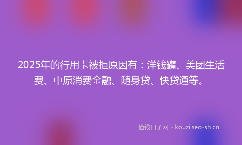 2025年的行用卡被拒原因有：洋钱罐、美团生活费、中原消费金融、随身贷、快贷通等。