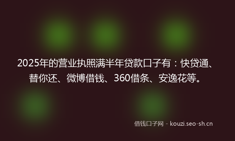 2025年的营业执照满半年贷款口子有：快贷通、替你还、微博借钱、360借条、安逸花等。